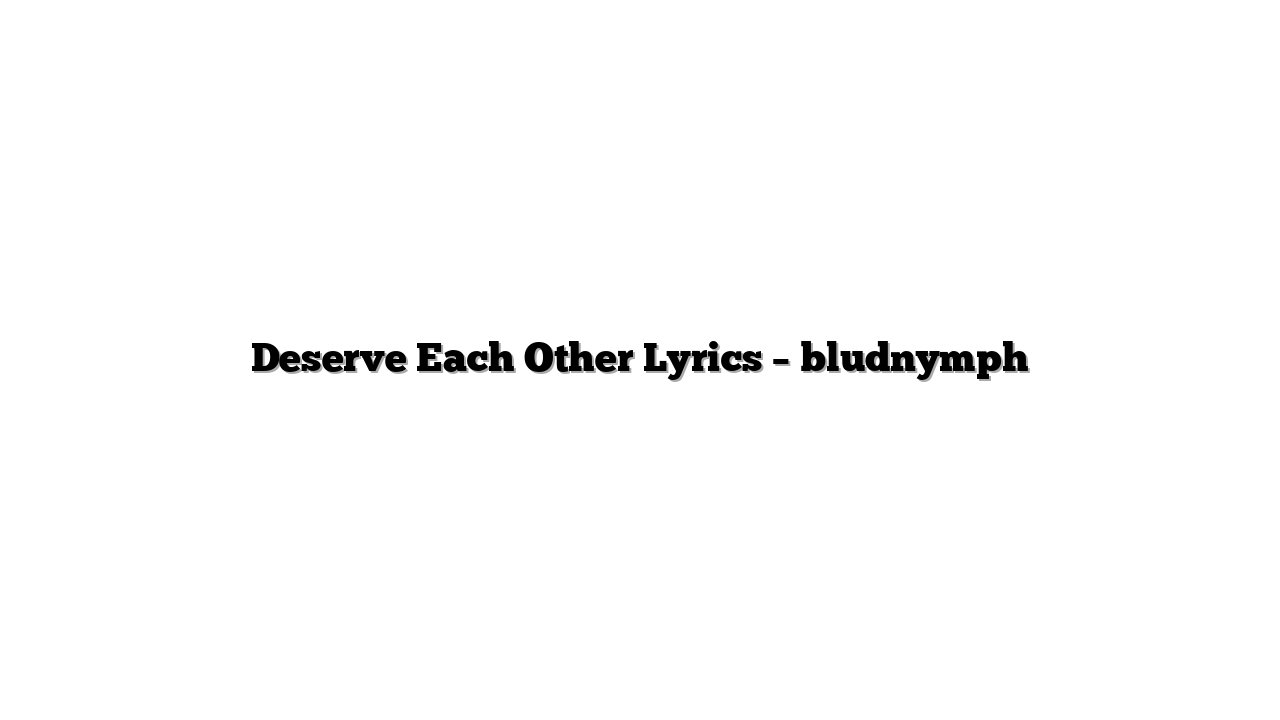 Deserve Each Other Lyrics – bludnymph