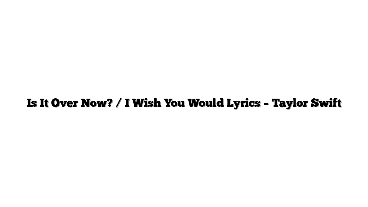 Is It Over Now? / I Wish You Would Lyrics – Taylor Swift