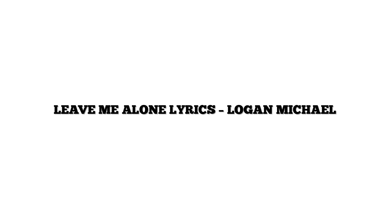 LEAVE ME ALONE LYRICS – LOGAN MICHAEL