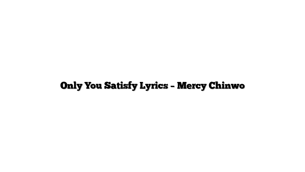 Only You Satisfy Lyrics – Mercy Chinwo