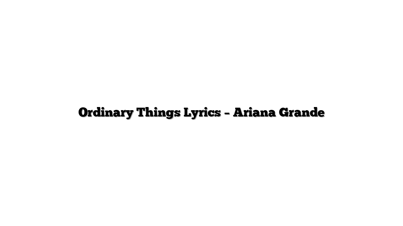 Ordinary Things Lyrics – Ariana Grande