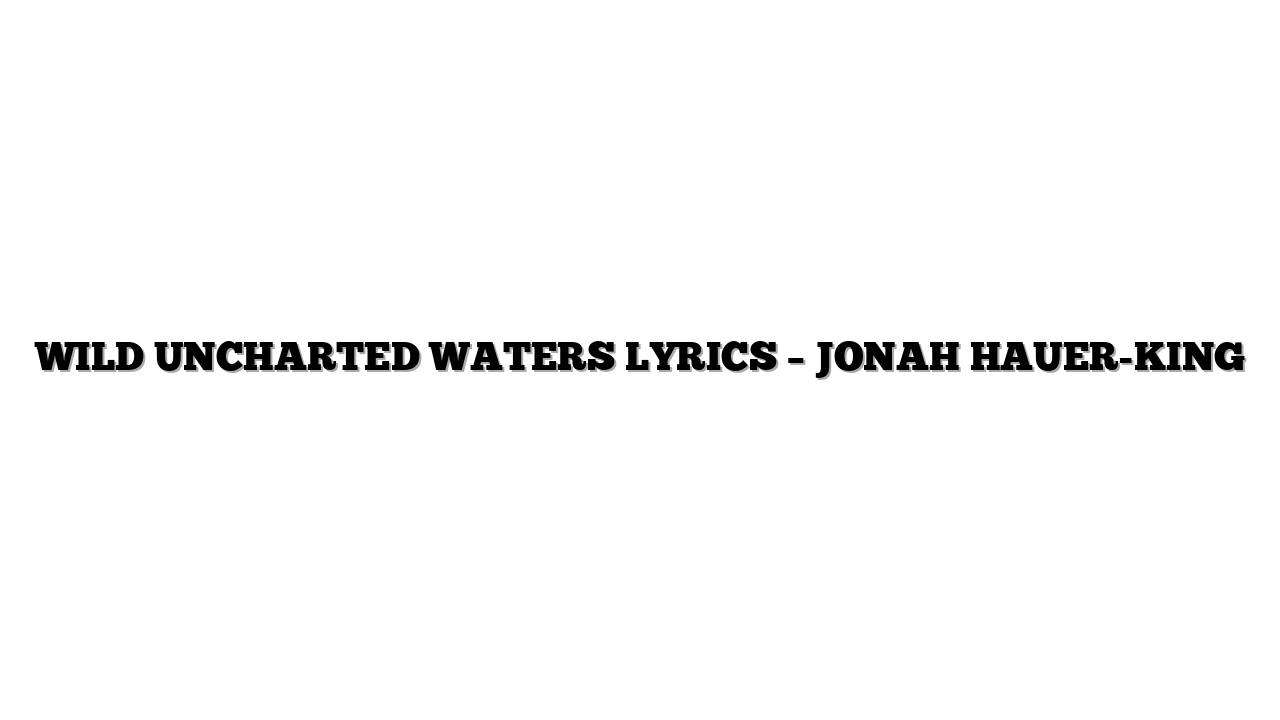 WILD UNCHARTED WATERS LYRICS – JONAH HAUER-KING