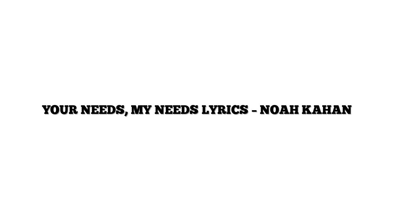 YOUR NEEDS, MY NEEDS LYRICS – NOAH KAHAN