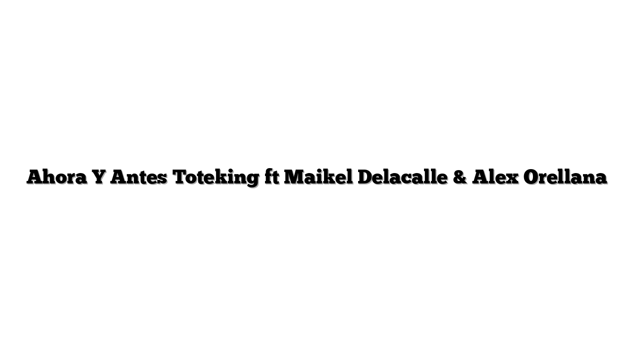 Ahora Y Antes Toteking ft Maikel Delacalle & Alex Orellana