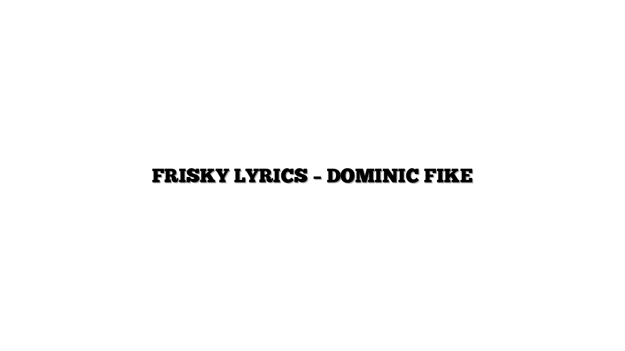 FRISKY LYRICS – DOMINIC FIKE